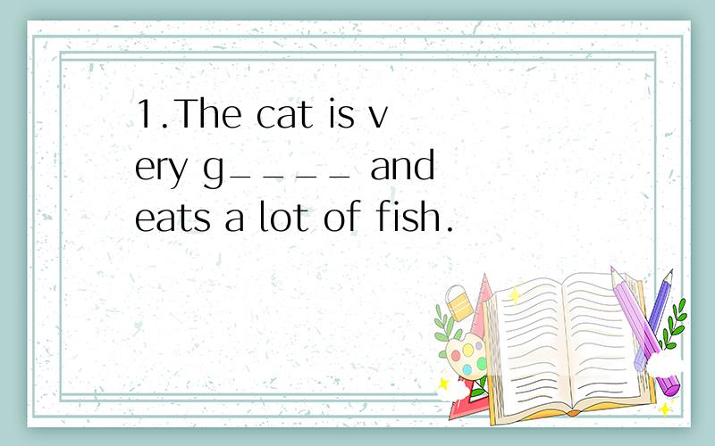 1.The cat is very g____ and eats a lot of fish.