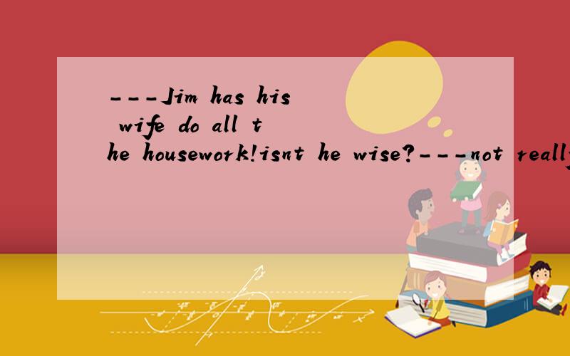 ---Jim has his wife do all the housework!isnt he wise?---not really.He is ------A,more wise than lazy.B.wiser and lazyC.more lazy than wiseD.lazier than wise