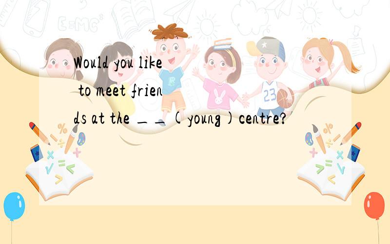 Would you like to meet friends at the __(young)centre?