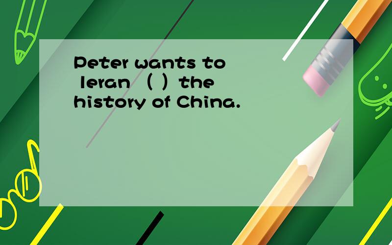 Peter wants to leran （ ）the history of China.