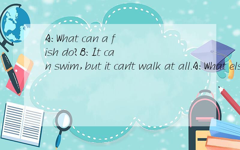 A：What can a fish do?B:It can swim,but it can't walk at all.A:What else can it do?B:……