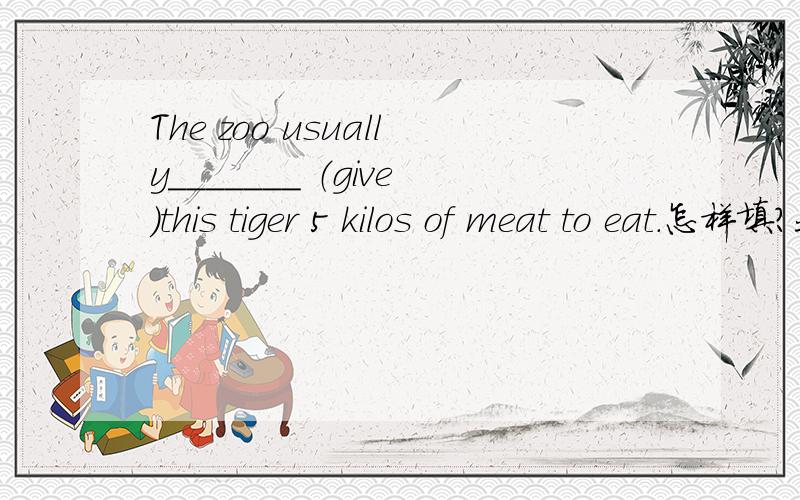 The zoo usually_______ （give）this tiger 5 kilos of meat to eat.怎样填?我没有太大的悬赏,我只是个初中生,希望大家不要因为这个而不回答我的问题