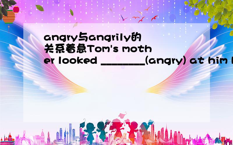 angry与angrily的关系着急Tom's mother looked ________(angry) at him because he lied to her angain.怎么填