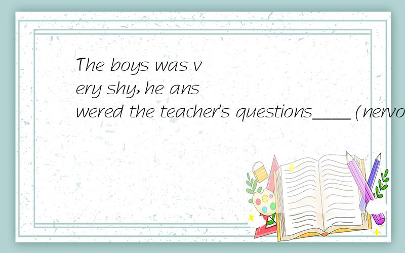 The boys was very shy,he answered the teacher's questions____(nervous).