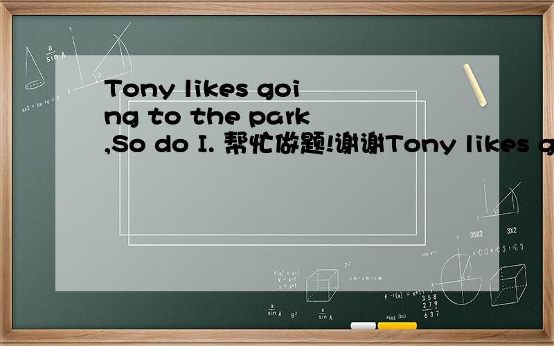 Tony likes going to the park,So do I. 帮忙做题!谢谢Tony likes going to the park,So do I合并为一句话：____Tony____I____ ____to the park.翻译：这句话是什么意思?谢谢!