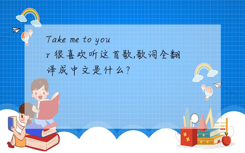 Take me to your 很喜欢听这首歌,歌词全翻译成中文是什么?