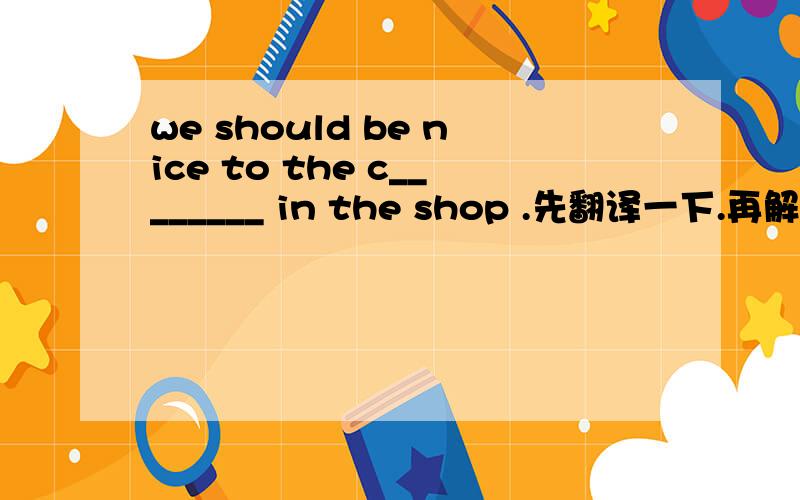 we should be nice to the c________ in the shop .先翻译一下.再解析,