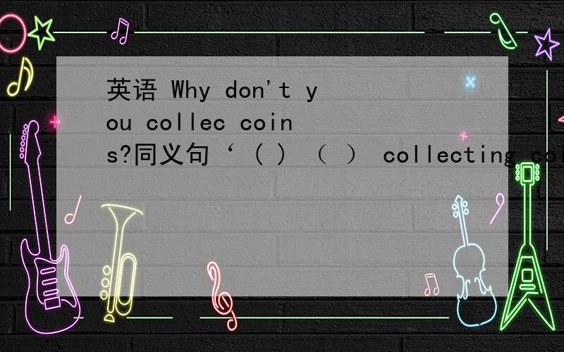 英语 Why don't you collec coins?同义句‘ ( ) （ ） collecting coins英语Why don't you collec coins?同义句‘( ) （ ） collecting coins