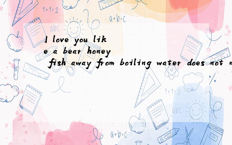 I love you like a bear honey fish away from boiling water does not need the reason  求解答啊,不明白,英语成绩不好