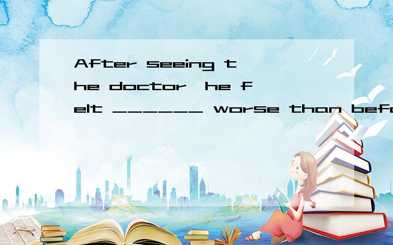 After seeing the doctor,he felt ______ worse than before.A.more B.little C .must D.could 为什么选B请从语法上去解释~