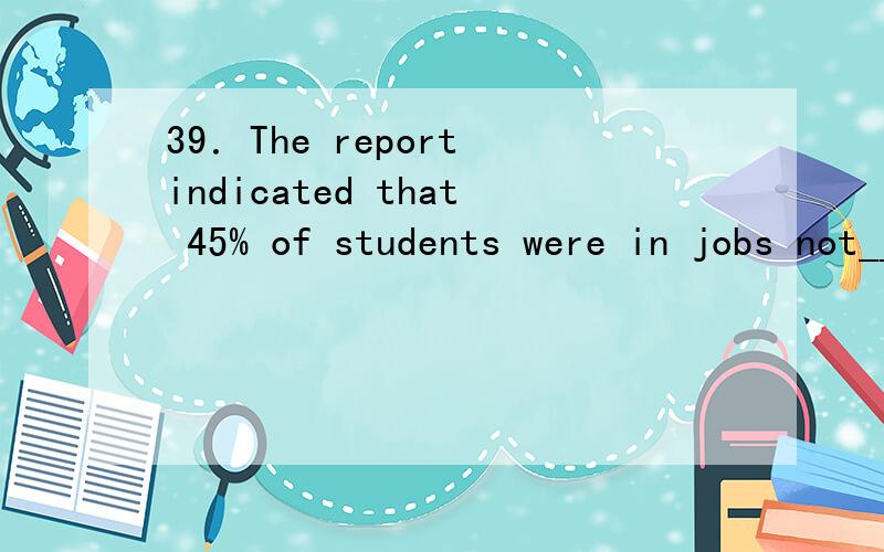39．The report indicated that 45% of students were in jobs not_____specific qualifications.39．The report indicated that 45% of students were in jobs not______specific qualifications.A．requiring B．to be required C．being required D．to have r