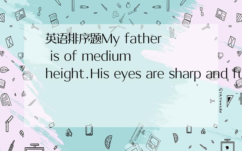 英语排序题My father is of medium height.His eyes are sharp and full of expression.My father is of medium height.His eyes are sharp and full of expression.A.If you are the first time to see him,you may think he is hard to come near.B.He is very s
