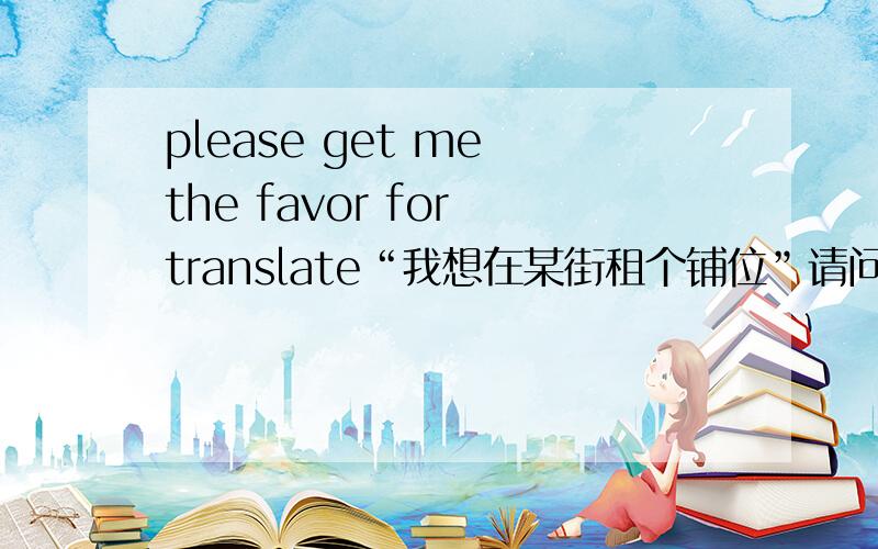 please get me the favor for translate“我想在某街租个铺位”请问翻译成英语,本人作参考用.