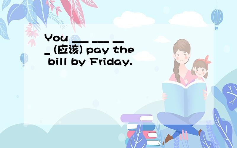 You ___ ___ ___ (应该) pay the bill by Friday.
