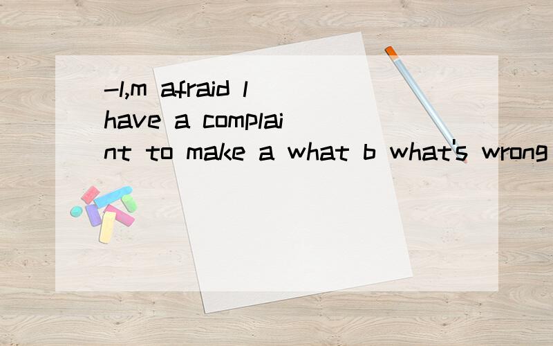 -l,m afraid l have a complaint to make a what b what's wrong c whatever d what can l do for you