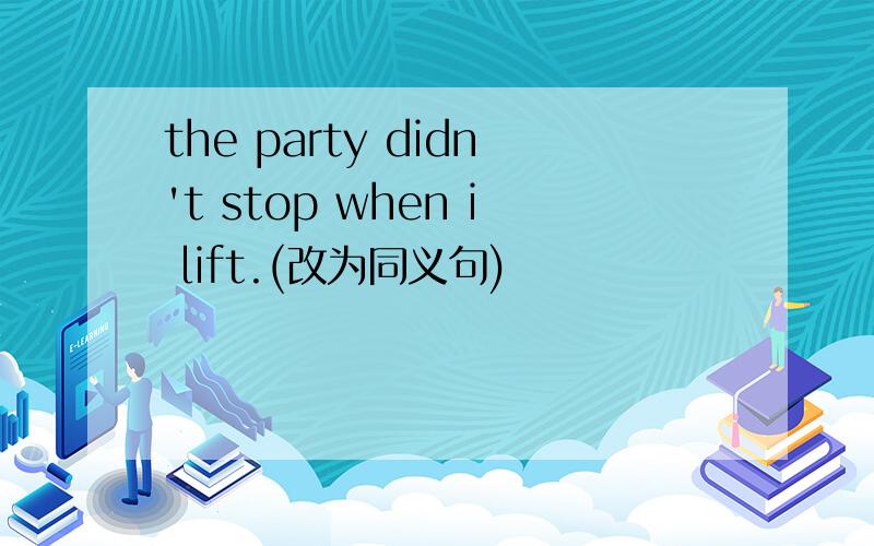 the party didn't stop when i lift.(改为同义句)