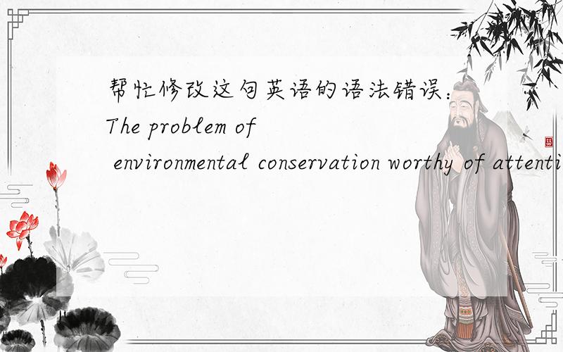 帮忙修改这句英语的语法错误：The problem of environmental conservation worthy of attention by every citizens.环境保护问题值得每个公民关注