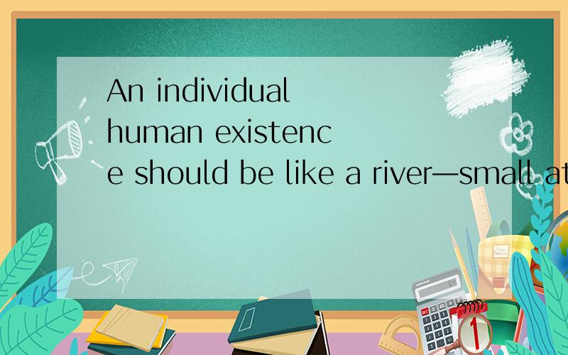 An individual human existence should be like a river—small at first,narrowly contained within its banks,and rushing passionately past boulders and over waterfalls.Gradually the river grows wider,the banks recede,the waters flow more quietly,and in