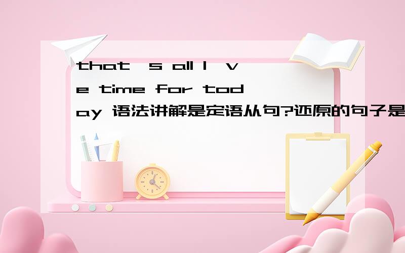 that's all I've time for today 语法讲解是定语从句?还原的句子是that's all that I' ve time for today?那么从句还原是 I' ve time all for today?all 该放哪?