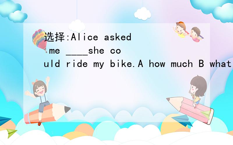 选择:Alice asked me ____she could ride my bike.A how much B what C if D that