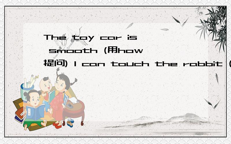 The toy car is smooth (用how 提问) I can touch the rabbit (改成否定句)