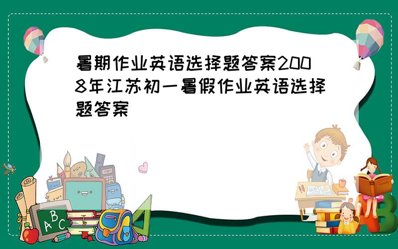暑期作业英语选择题答案2008年江苏初一暑假作业英语选择题答案