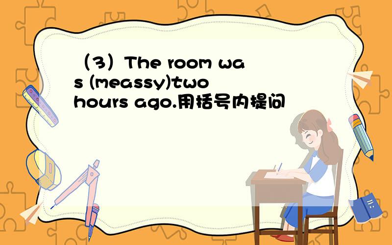 （3）The room was (meassy)two hours ago.用括号内提问