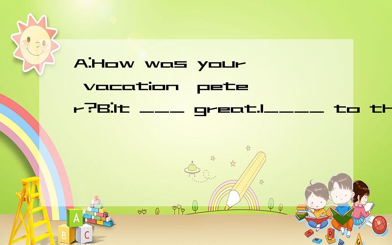 A:How was your vacation,peter?B:It ___ great.I____ to the US with my parents.A:Cool!Where did you go in the US?B:_____ we went to Los Angeles.My uncle lives there.Then we went to New York to_____my cousin.A:How was Los Angeles?B:___ was interesting.I