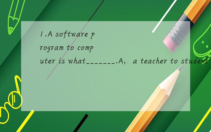 1.A software program to computer is what_______.A：a teacher to student B：a pilot to a plane C：a bus driver to a taxi driver D：a doctor to a hospital 2.The programming of a computer may be in order of____.A：coding,design specification,mainte