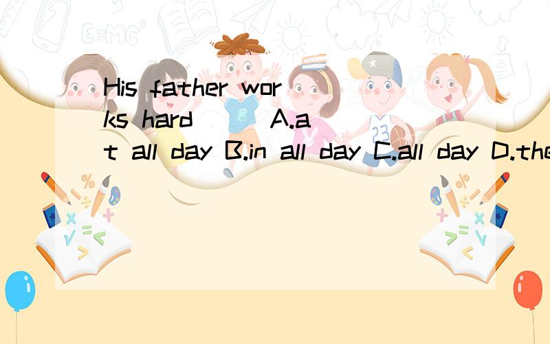 His father works hard () A.at all day B.in all day C.all day D.the all day