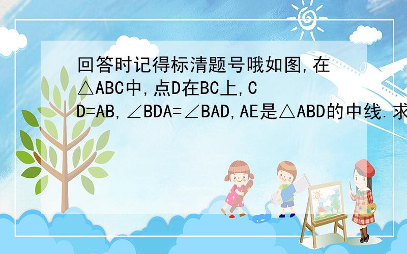 回答时记得标清题号哦如图,在△ABC中,点D在BC上,CD=AB,∠BDA=∠BAD,AE是△ABD的中线.求证∠C=∠BAE