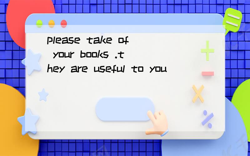 please take of your books .they are useful to you