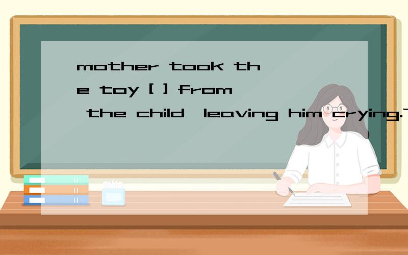 mother took the toy [ ] from the child,leaving him crying.The mother took the toy [ ] from the child,leaving him crying.A.away B.off C.in D.out 选哪一个,