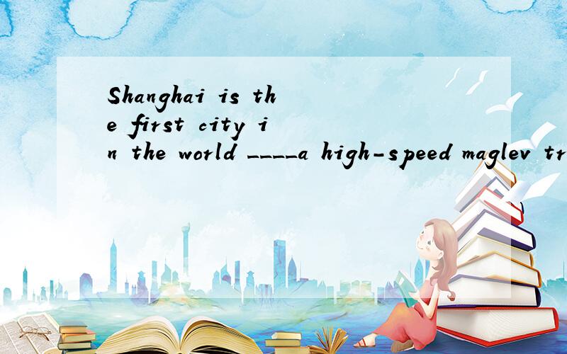 Shanghai is the first city in the world ____a high-speed maglev train, from the city to Pudong Airport. A、to build B、to be built C、to have built D、to have been built  答案是D说上海是建造的执行者,怎么会呢明明是被建造啊!