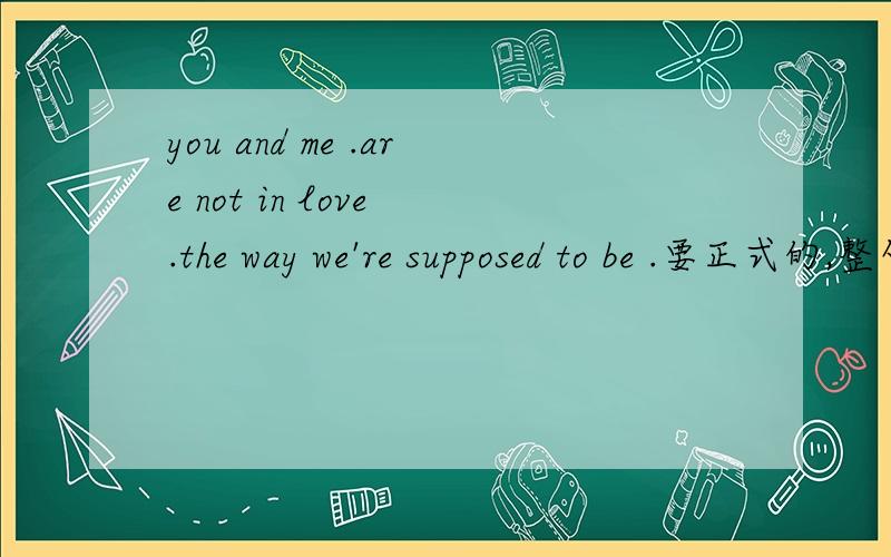 you and me .are not in love .the way we're supposed to be .要正式的,整句翻译下来.半懂得别瞎回答