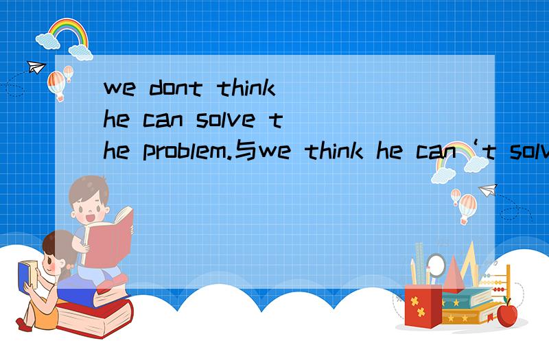 we dont think he can solve the problem.与we think he can‘t solve the problem.有什么区别?