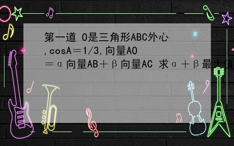 第一道 O是三角形ABC外心,cosA＝1/3,向量AO＝α向量AB＋β向量AC 求α＋β最大值 答案是3/4第二道 In a+In b＝In（a+b） 求4a+b的最小值