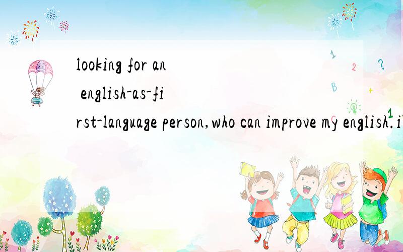 looking for an english-as-first-language person,who can improve my english.i'm going abroad.thksi'm looking for an english-as-first-language person,who can improve my english.whoever can help me.i can teach you chinese as well.my english needs to be