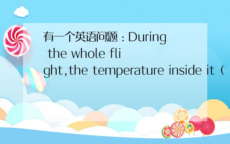 有一个英语问题：During the whole flight,the temperature inside it（ ）between 17°Cand 18°A was kept B keeps C