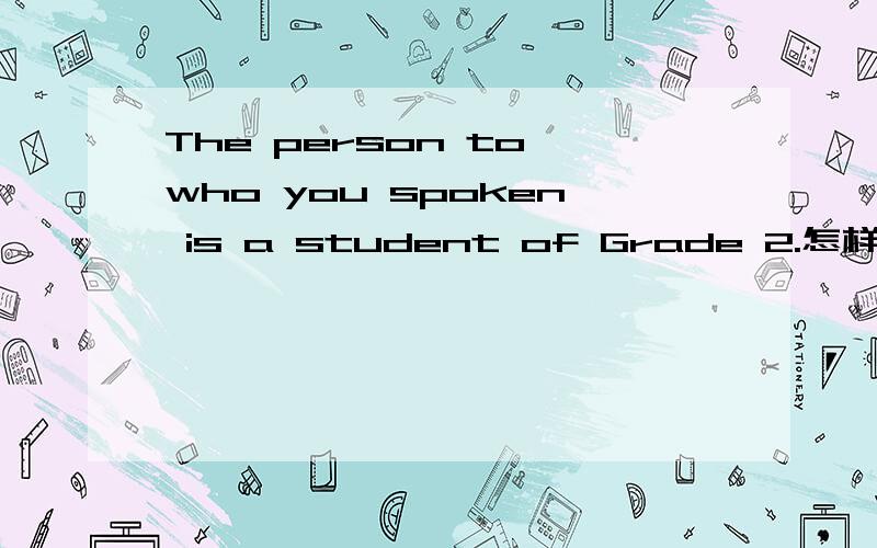 The person to who you spoken is a student of Grade 2.怎样改错?跪求今晚十点之前请给出正确的句子