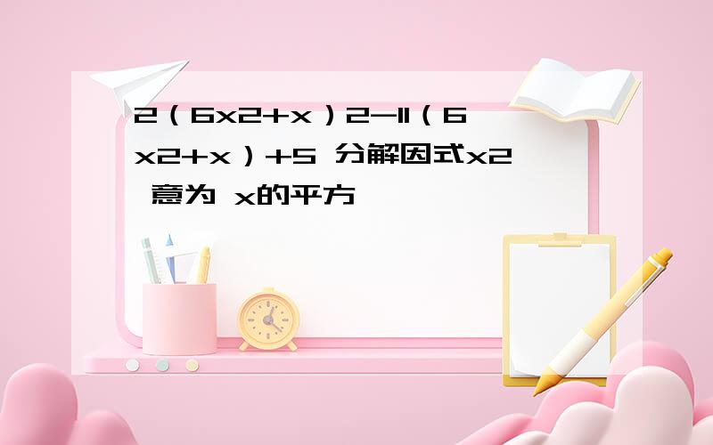 2（6x2+x）2-11（6x2+x）+5 分解因式x2 意为 x的平方