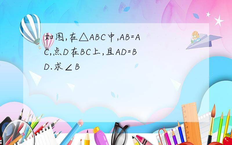 如图,在△ABC中,AB=AC,点D在BC上,且AD=BD.求∠B