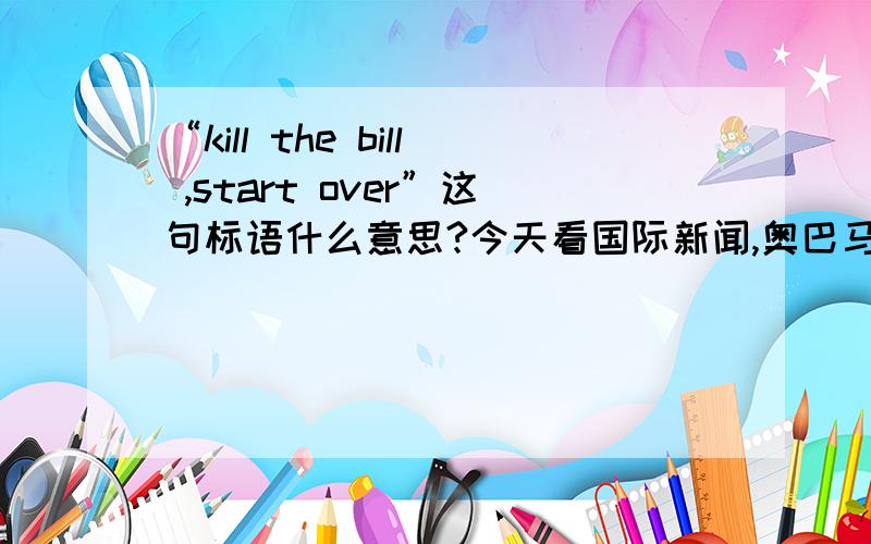“kill the bill ,start over”这句标语什么意思?今天看国际新闻,奥巴马签署医改方案后,很多人抗议,有很多标语是“kill the bill ,start over”请教这句话是什么意思.kill bill 好像是一部电影的名字