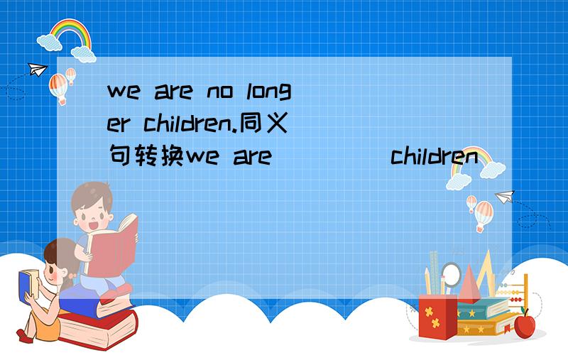 we are no longer children.同义句转换we are ____children_____ ______.