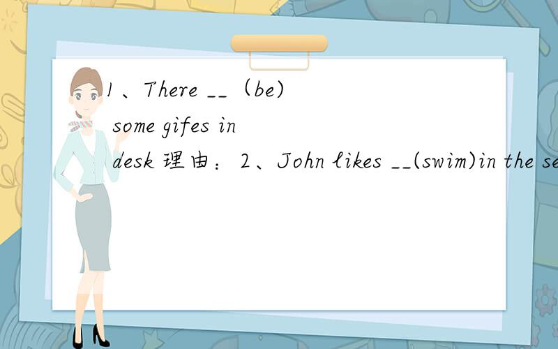 1、There __（be) some gifes in desk 理由：2、John likes __(swim)in the sea 理由：3、I can't play the violin ,but chen jie ___ 理由：4、Wu Yifan can ____（make) a cake 理由：5、They are going to ___(climb) the mountains tomorrow 理