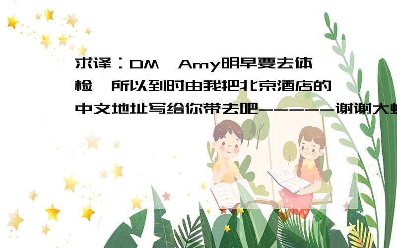 求译：DM,Amy明早要去体检,所以到时由我把北京酒店的中文地址写给你带去吧-----谢谢大虾们!