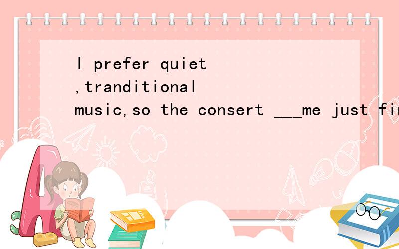 I prefer quiet,tranditional music,so the consert ___me just fine.A fits B suits,选哪个,为什么