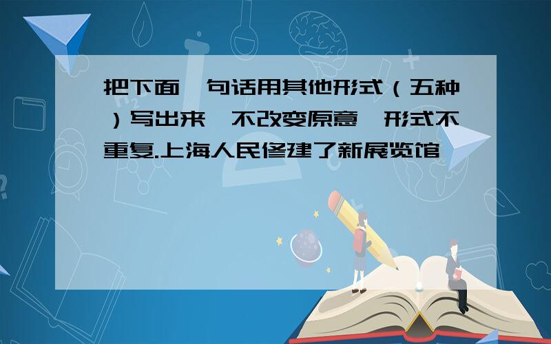 把下面一句话用其他形式（五种）写出来,不改变原意,形式不重复.上海人民修建了新展览馆