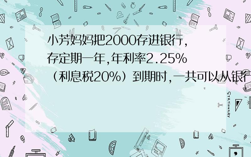 小芳妈妈把2000存进银行,存定期一年,年利率2.25%（利息税20%）到期时,一共可以从银行领到多少元?