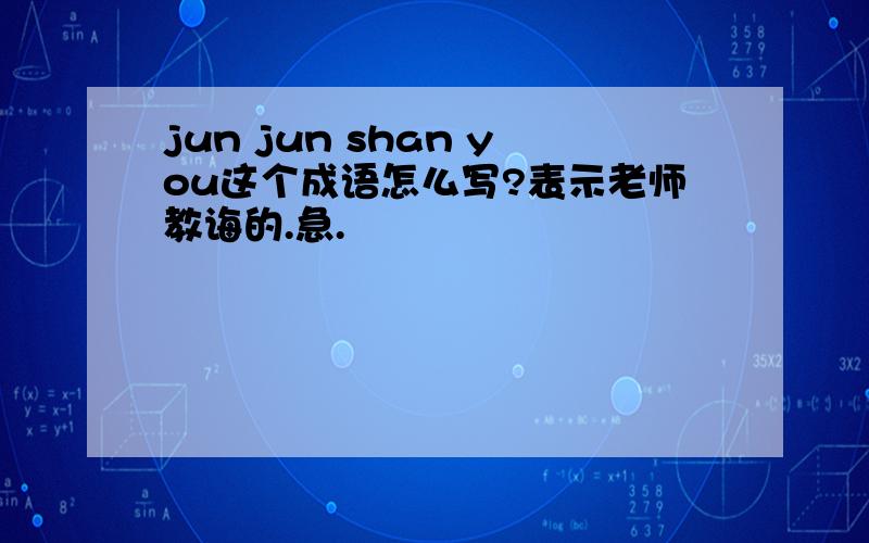 jun jun shan you这个成语怎么写?表示老师教诲的.急.